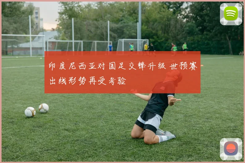 印度尼西亚对国足交锋升级 世预赛出线形势再受考验