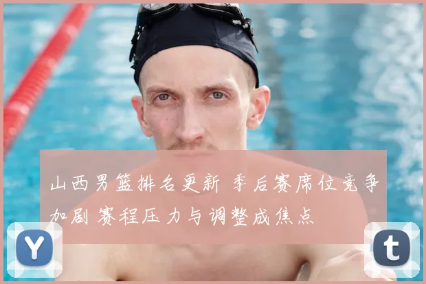 山西男篮排名更新 季后赛席位竞争加剧 赛程压力与调整成焦点