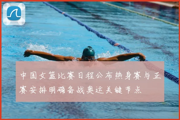 中国女篮比赛日程公布热身赛与正赛安排明确备战奥运关键节点