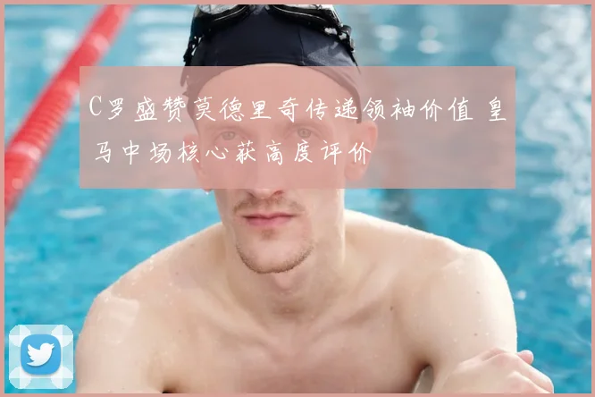 C罗盛赞莫德里奇传递领袖价值 皇马中场核心获高度评价