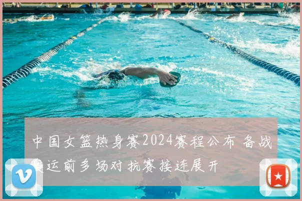 中国女篮热身赛2024赛程公布 备战奥运前多场对抗赛接连展开