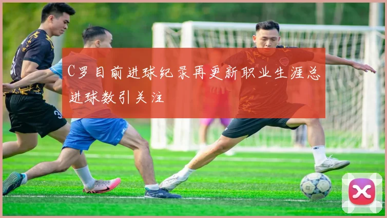 C罗目前进球纪录再更新职业生涯总进球数引关注