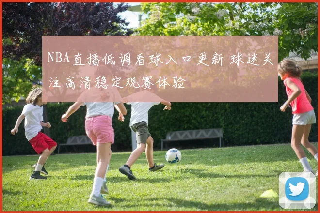 NBA直播低调看球入口更新 球迷关注高清稳定观赛体验