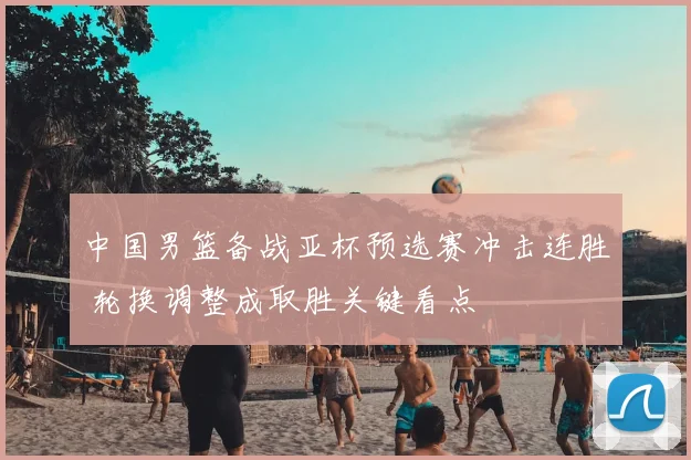 中国男篮备战亚杯预选赛冲击连胜 轮换调整成取胜关键看点