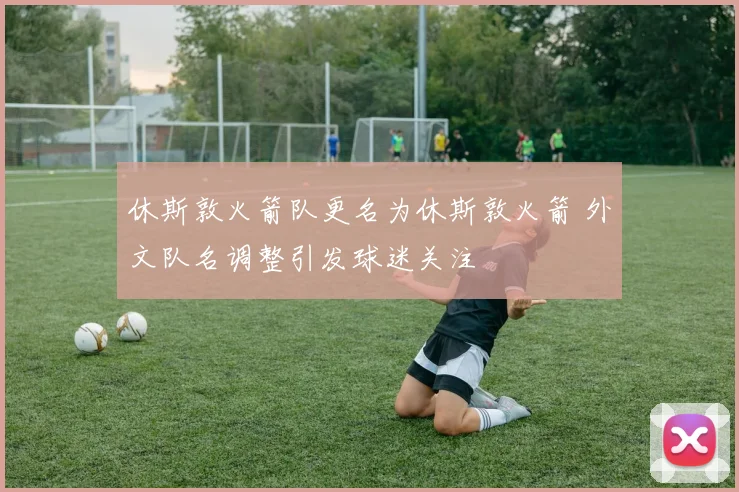 休斯敦火箭队更名为休斯敦火箭 外文队名调整引发球迷关注