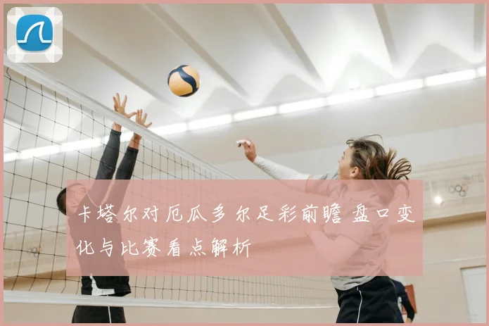 卡塔尔对厄瓜多尔足彩前瞻 盘口变化与比赛看点解析