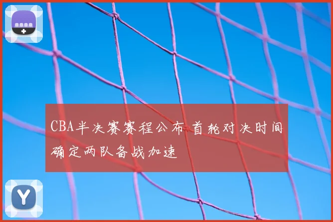 CBA半决赛赛程公布 首轮对决时间确定两队备战加速