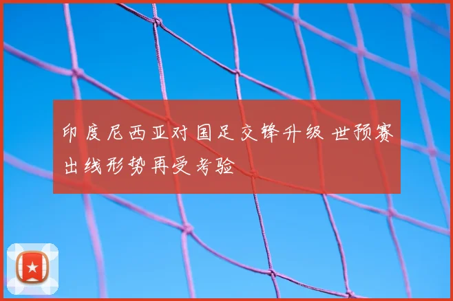 印度尼西亚对国足交锋升级 世预赛出线形势再受考验