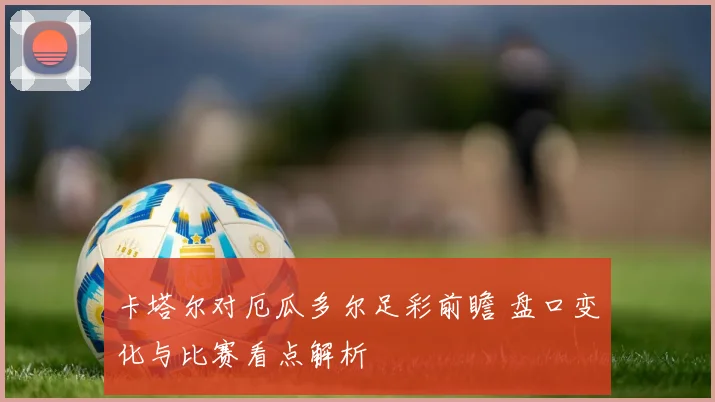 卡塔尔对厄瓜多尔足彩前瞻 盘口变化与比赛看点解析