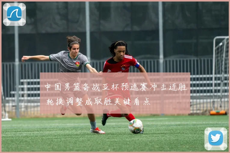 中国男篮备战亚杯预选赛冲击连胜 轮换调整成取胜关键看点