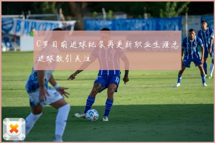 C罗目前进球纪录再更新职业生涯总进球数引关注