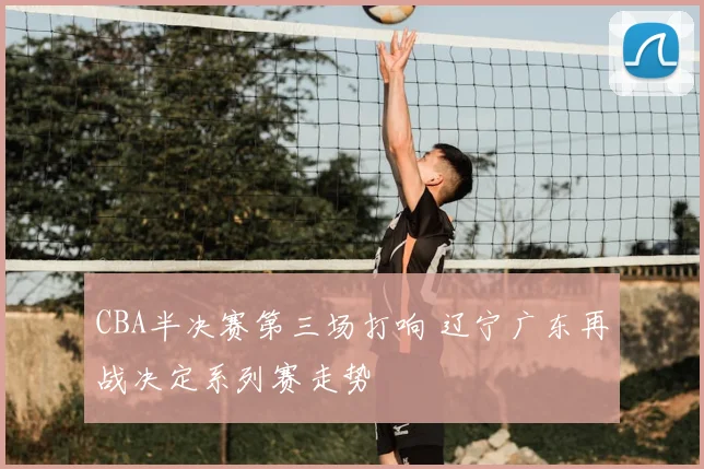 CBA半决赛第三场打响 辽宁广东再战决定系列赛走势
