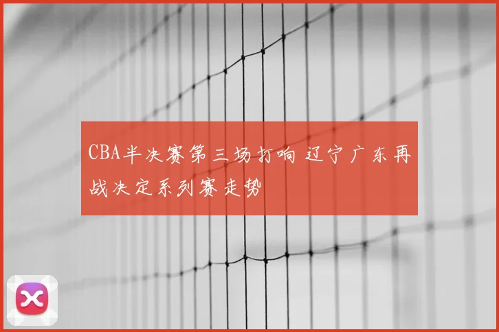 CBA半决赛第三场打响 辽宁广东再战决定系列赛走势