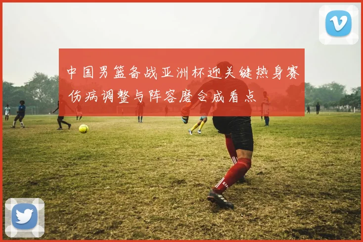 中国男篮备战亚洲杯迎关键热身赛 伤病调整与阵容磨合成看点