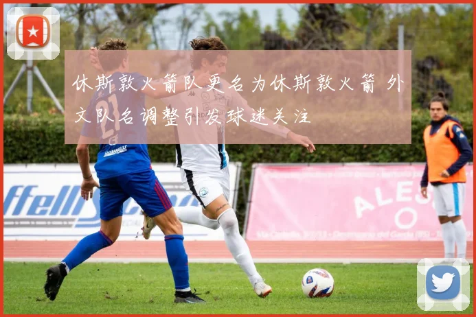 休斯敦火箭队更名为休斯敦火箭 外文队名调整引发球迷关注
