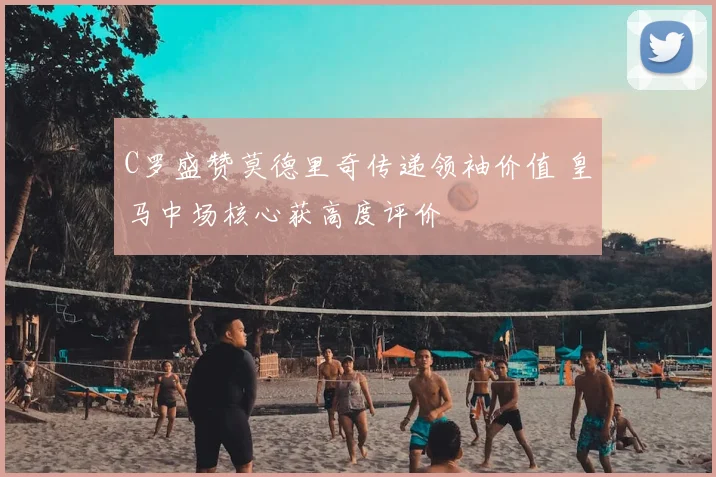 C罗盛赞莫德里奇传递领袖价值 皇马中场核心获高度评价