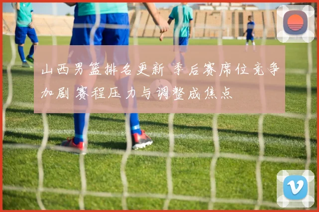 山西男篮排名更新 季后赛席位竞争加剧 赛程压力与调整成焦点