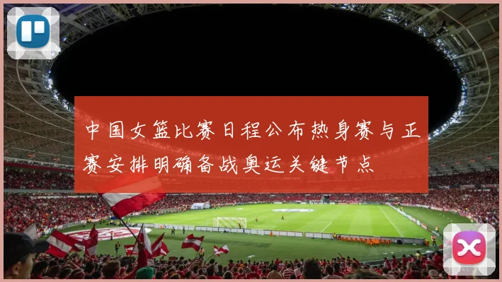 中国女篮比赛日程公布热身赛与正赛安排明确备战奥运关键节点