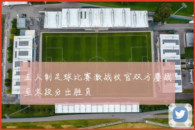 五人制足球比赛激战收官双方鏖战至末段分出胜负
