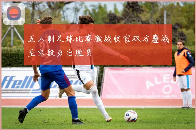五人制足球比赛激战收官双方鏖战至末段分出胜负